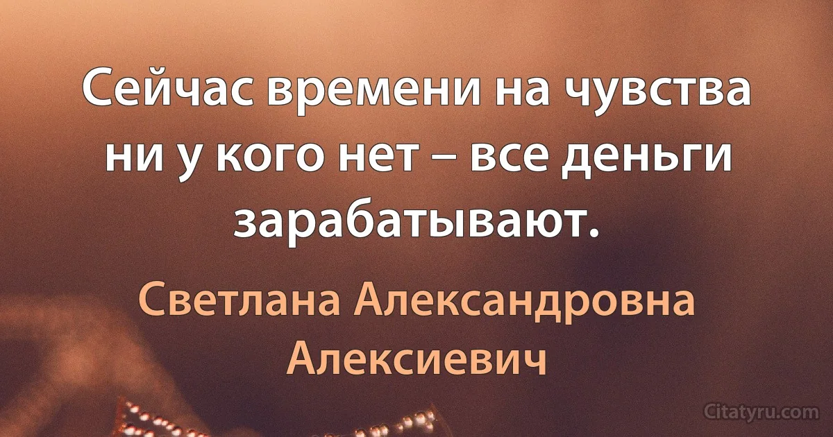 Сейчас времени на чувства ни у кого нет – все деньги зарабатывают. (Светлана Александровна Алексиевич)