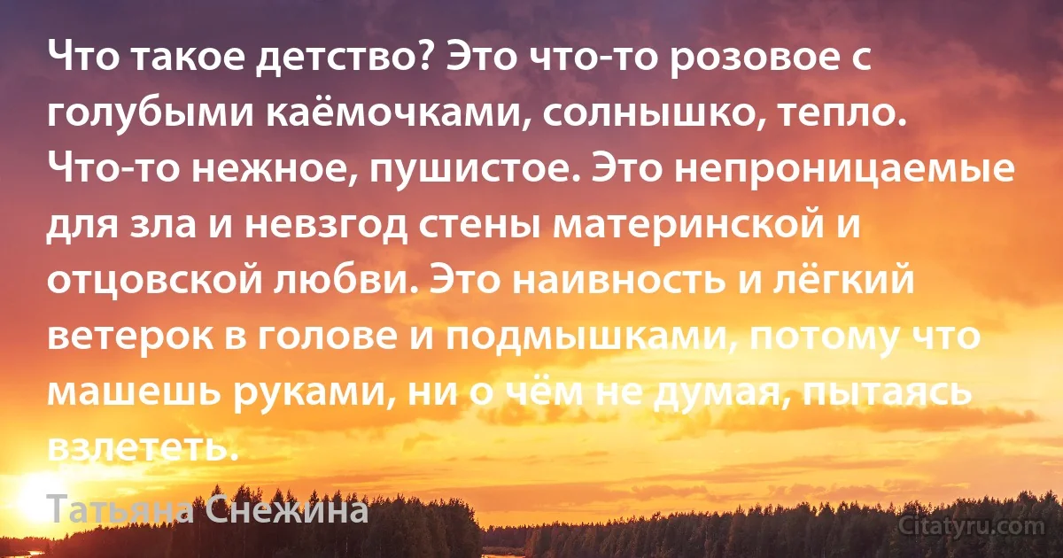 Что такое детство? Это что-то розовое с голубыми каёмочками, солнышко, тепло. Что-то нежное, пушистое. Это непроницаемые для зла и невзгод стены материнской и отцовской любви. Это наивность и лёгкий ветерок в голове и подмышками, потому что машешь руками, ни о чём не думая, пытаясь взлететь. (Татьяна Снежина)