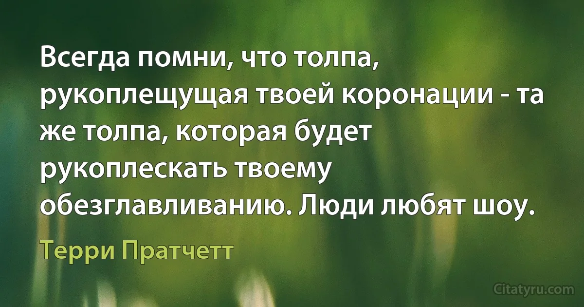 Всегда помни, что толпа, рукоплещущая твоей коронации - та же толпа, которая будет рукоплескать твоему обезглавливанию. Люди любят шоу. (Терри Пратчетт)