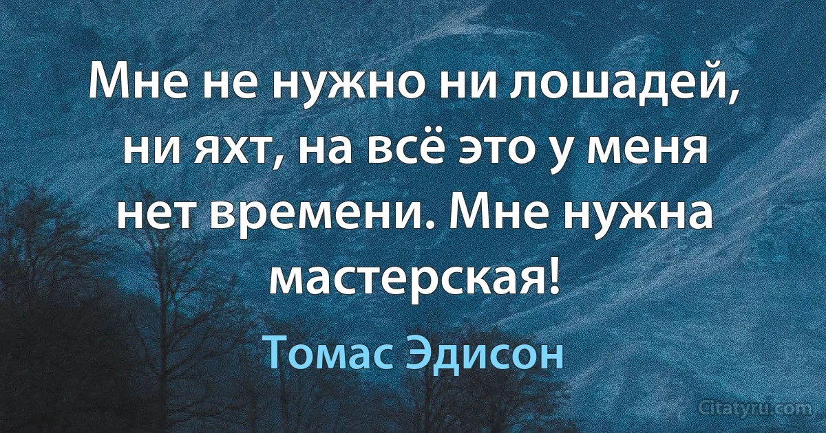 Мне не нужно ни лошадей, ни яхт, на всё это у меня нет времени. Мне нужна мастерская! (Томас Эдисон)