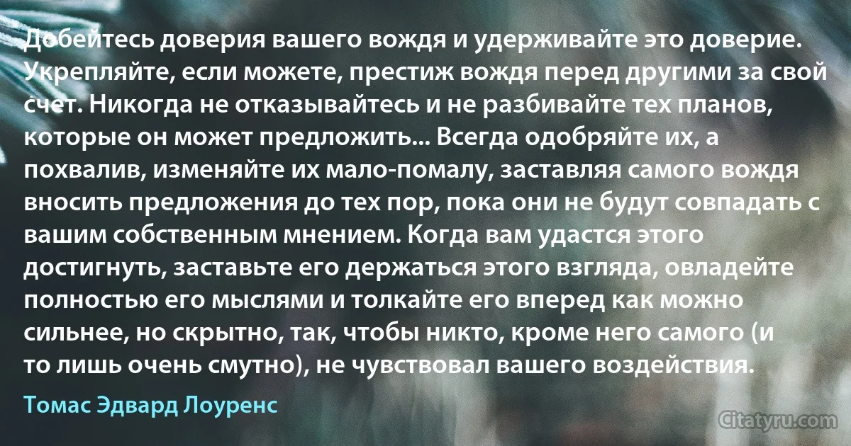 Добейтесь доверия вашего вождя и удерживайте это доверие. Укрепляйте, если можете, престиж вождя перед другими за свой счет. Никогда не отказывайтесь и не разбивайте тех планов, которые он может предложить... Всегда одобряйте их, а похвалив, изменяйте их мало-помалу, заставляя самого вождя вносить предложения до тех пор, пока они не будут совпадать с вашим собственным мнением. Когда вам удастся этого достигнуть, заставьте его держаться этого взгляда, овладейте полностью его мыслями и толкайте его вперед как можно сильнее, но скрытно, так, чтобы никто, кроме него самого (и то лишь очень смутно), не чувствовал вашего воздействия. (Томас Эдвард Лоуренс)