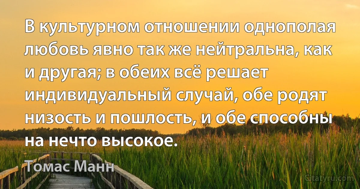 В культурном отношении однополая любовь явно так же нейтральна, как и другая; в обеих всё решает индивидуальный случай, обе родят низость и пошлость, и обе способны на нечто высокое. (Томас Манн)