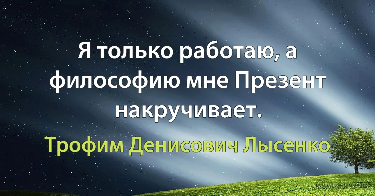 Я только работаю, а философию мне Презент накручивает. (Трофим Денисович Лысенко)