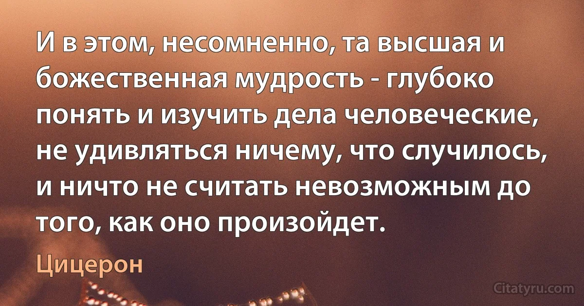 И в этом, несомненно, та высшая и божественная мудрость - глубоко понять и изучить дела человеческие, не удивляться ничему, что случилось, и ничто не считать невозможным до того, как оно произойдет. (Цицерон)