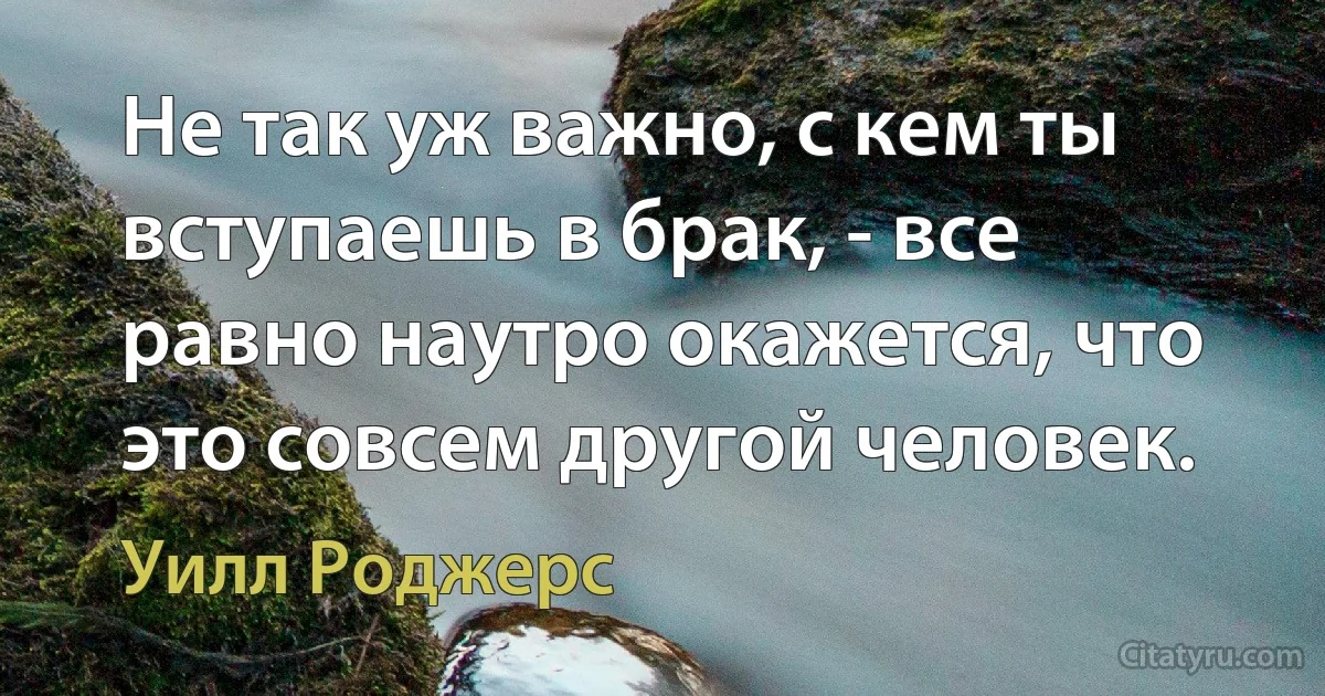 Не так уж важно, с кем ты вступаешь в брак, - все равно наутро окажется, что это совсем другой человек. (Уилл Роджерс)