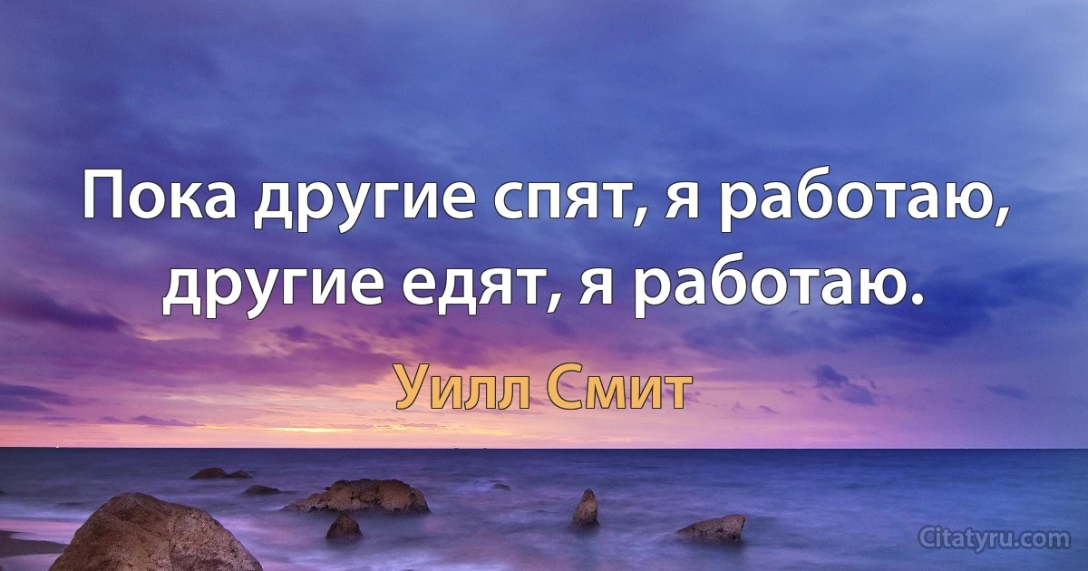 Пока другие спят, я работаю, другие едят, я работаю. (Уилл Смит)