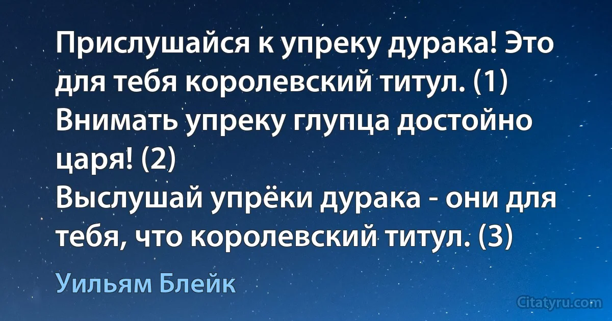 Прислушайся к упреку дурака! Это для тебя королевский титул. (1)
Внимать упреку глупца достойно царя! (2)
Выслушай упрёки дурака - они для тебя, что королевский титул. (3) (Уильям Блейк)