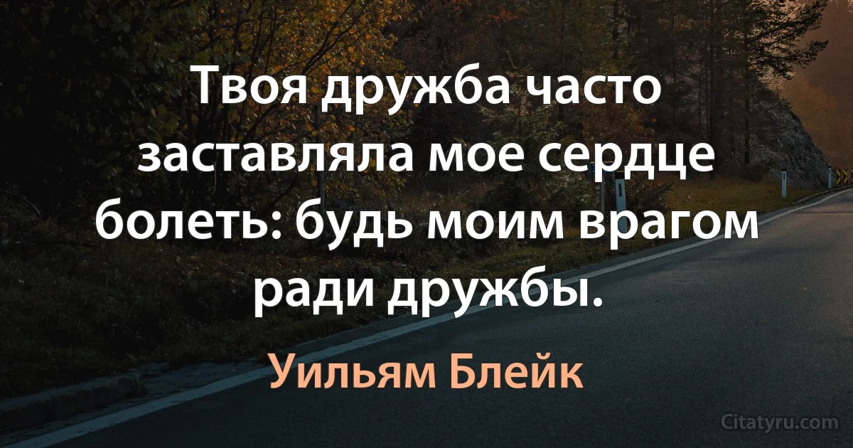 Твоя дружба часто заставляла мое сердце болеть: будь моим врагом ради дружбы. (Уильям Блейк)