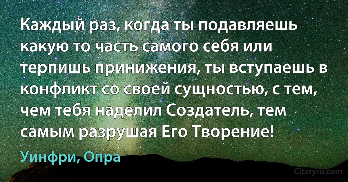 Каждый раз, когда ты подавляешь какую то часть самого себя или терпишь принижения, ты вступаешь в конфликт со своей сущностью, с тем, чем тебя наделил Создатель, тем самым разрушая Его Творение! (Уинфри, Опра)