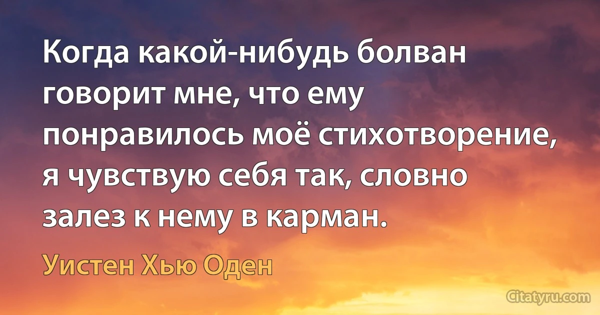 Когда какой-нибудь болван говорит мне, что ему понравилось моё стихотворение, я чувствую себя так, словно залез к нему в карман. (Уистен Хью Оден)