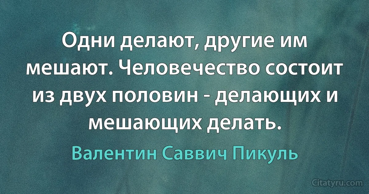 Одни делают, другие им мешают. Человечество состоит из двух половин - делающих и мешающих делать. (Валентин Саввич Пикуль)