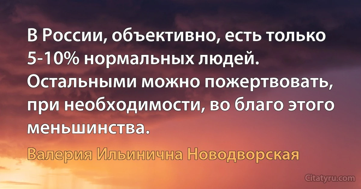 В России, объективно, есть только 5-10% нормальных людей. Остальными можно пожертвовать, при необходимости, во благо этого меньшинства. (Валерия Ильинична Новодворская)