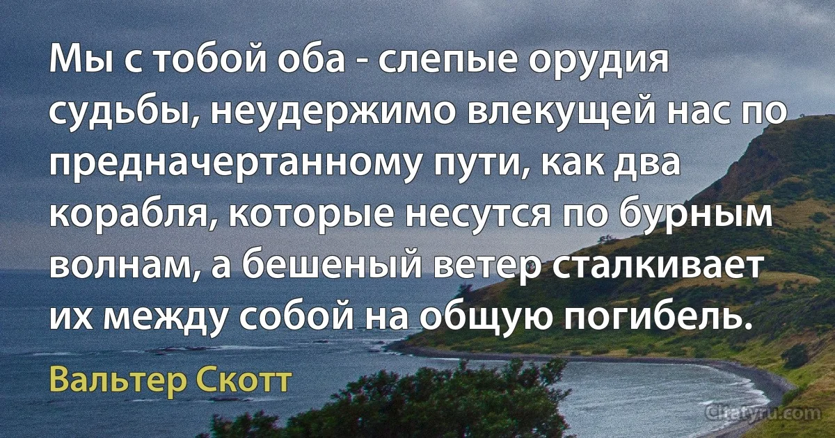 Мы с тобой оба - слепые орудия судьбы, неудержимо влекущей нас по предначертанному пути, как два корабля, которые несутся по бурным волнам, а бешеный ветер сталкивает их между собой на общую погибель. (Вальтер Скотт)