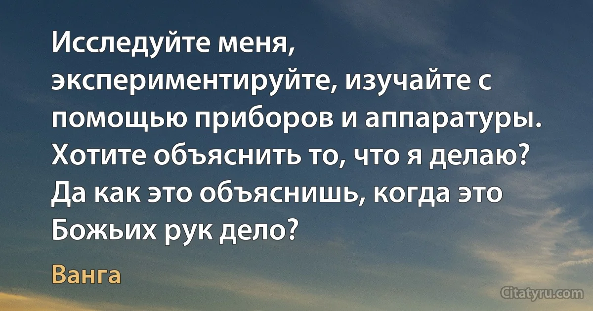 Исследуйте меня, экспериментируйте, изучайте с помощью приборов и аппаратуры. Хотите объяснить то, что я делаю? Да как это объяснишь, когда это Божьих рук дело? (Ванга)