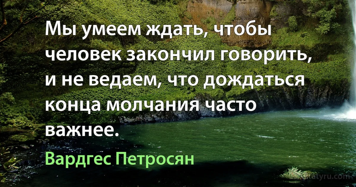 Мы умеем ждать, чтобы человек закончил говорить, и не ведаем, что дождаться конца молчания часто важнее. (Вардгес Петросян)