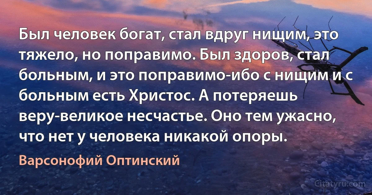 Был человек богат, стал вдруг нищим, это тяжело, но поправимо. Был здоров, стал больным, и это поправимо-ибо с нищим и с больным есть Христос. А потеряешь веру-великое несчастье. Оно тем ужасно, что нет у человека никакой опоры. (Варсонофий Оптинский)