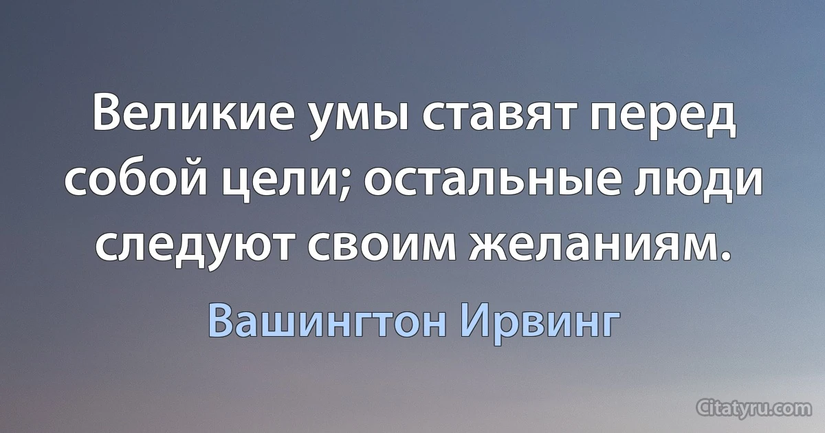 Великие умы ставят перед собой цели; остальные люди следуют своим желаниям. (Вашингтон Ирвинг)