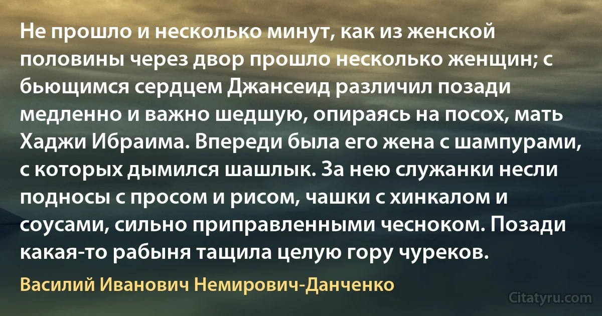 Не прошло и несколько минут, как из женской половины через двор прошло несколько женщин; с бьющимся сердцем Джансеид различил позади медленно и важно шедшую, опираясь на посох, мать Хаджи Ибраима. Впереди была его жена с шампурами, с которых дымился шашлык. За нею служанки несли подносы с просом и рисом, чашки с хинкалом и соусами, сильно приправленными чесноком. Позади какая-то рабыня тащила целую гору чуреков. (Василий Иванович Немирович-Данченко)