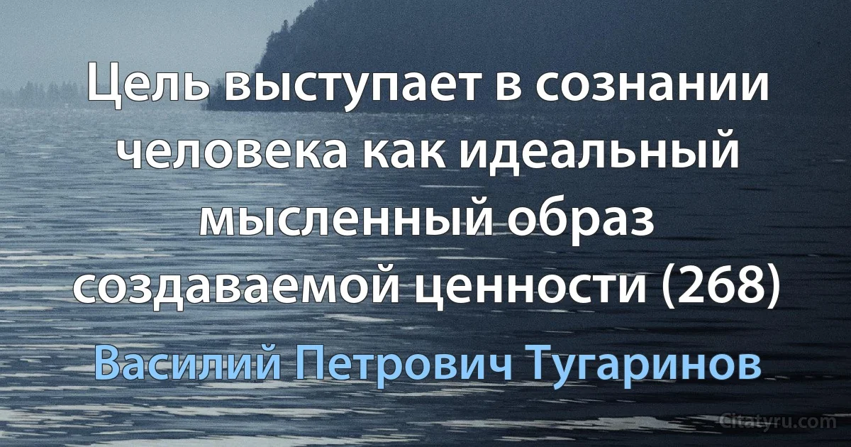 Цель выступает в сознании человека как идеальный мысленный образ создаваемой ценности (268) (Василий Петрович Тугаринов)