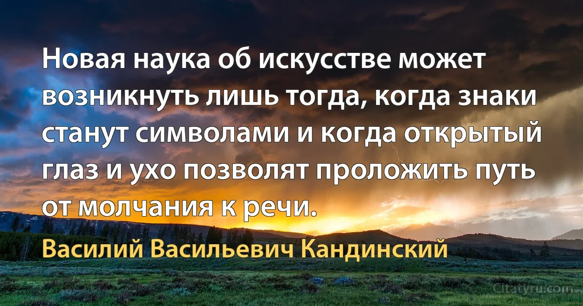 Новая наука об искусстве может возникнуть лишь тогда, когда знаки станут символами и когда открытый глаз и ухо позволят проложить путь от молчания к речи. (Василий Васильевич Кандинский)