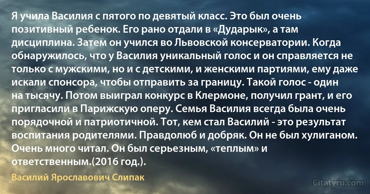 Я учила Василия с пятого по девятый класс. Это был очень позитивный ребенок. Его рано отдали в «Дударык», а там дисциплина. Затем он учился во Львовской консерватории. Когда обнаружилось, что у Василия уникальный голос и он справляется не только с мужскими, но и с детскими, и женскими партиями, ему даже искали спонсора, чтобы отправить за границу. Такой голос - один на тысячу. Потом выиграл конкурс в Клермоне, получил грант, и его пригласили в Парижскую оперу. Семья Василия всегда была очень порядочной и патриотичной. Тот, кем стал Василий - это результат воспитания родителями. Правдолюб и добряк. Он не был хулиганом. Очень много читал. Он был серьезным, «теплым» и ответственным.(2016 год.). (Василий Ярославович Слипак)