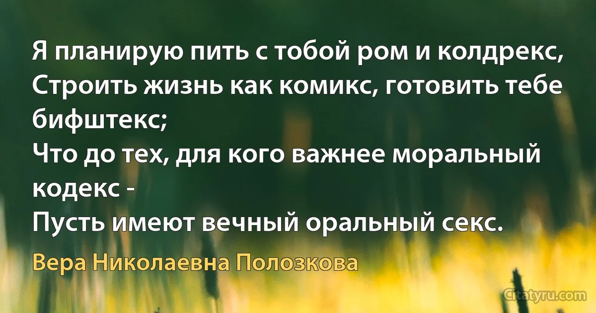 Я планирую пить с тобой ром и колдрекс,
Строить жизнь как комикс, готовить тебе бифштекс;
Что до тех, для кого важнее моральный кодекс -
Пусть имеют вечный оральный секс. (Вера Николаевна Полозкова)