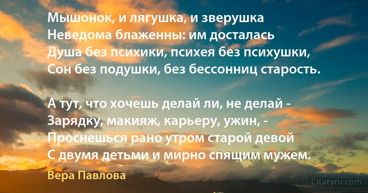 Мышонок, и лягушка, и зверушка
Неведома блаженны: им досталась
Душа без психики, психея без психушки,
Сон без подушки, без бессонниц старость.

А тут, что хочешь делай ли, не делай -
Зарядку, макияж, карьеру, ужин, -
Проснешься рано утром старой девой
С двумя детьми и мирно спящим мужем. (Вера Павлова)