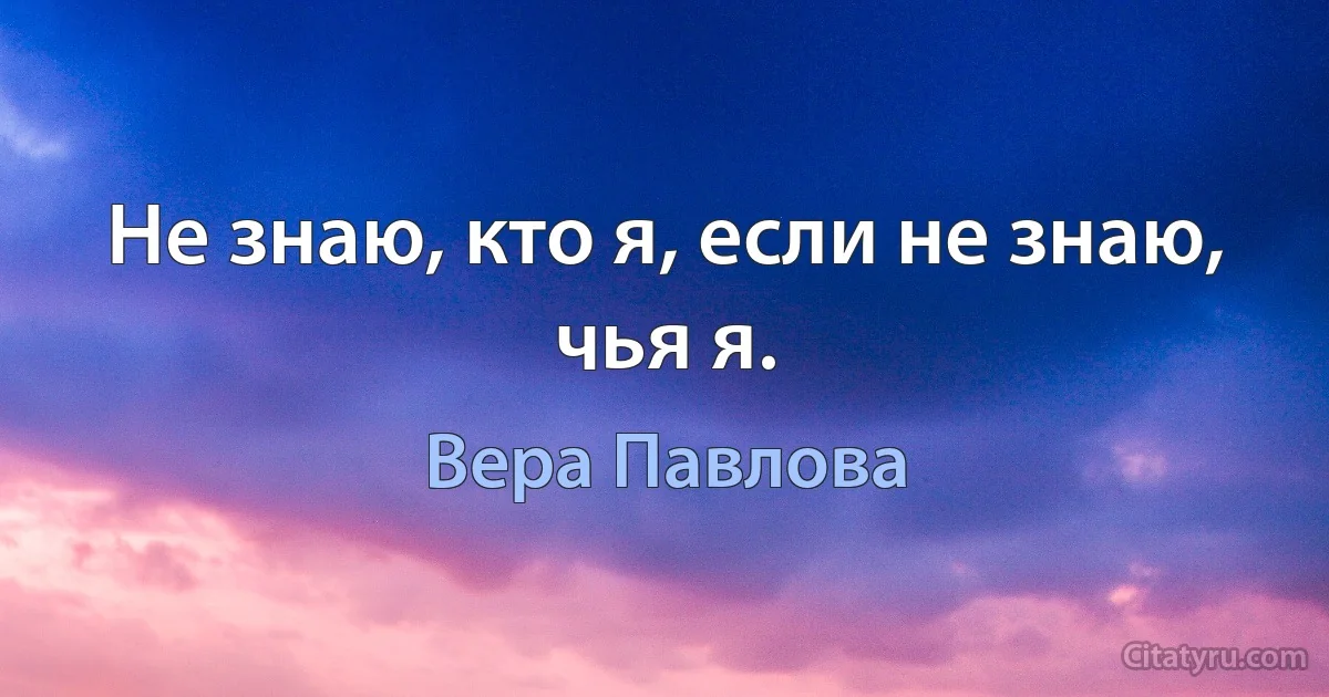 Не знаю, кто я, если не знаю, чья я. (Вера Павлова)