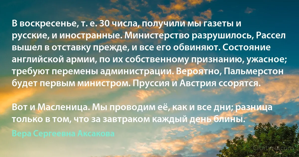 В воскресенье, т. е. 30 числа, получили мы газеты и русские, и иностранные. Министерство разрушилось, Рассел вышел в отставку прежде, и все его обвиняют. Состояние английской армии, по их собственному признанию, ужасное; требуют перемены администрации. Вероятно, Пальмерстон будет первым министром. Пруссия и Австрия ссорятся.

Вот и Масленица. Мы проводим её, как и все дни; разница только в том, что за завтраком каждый день блины. (Вера Сергеевна Аксакова)