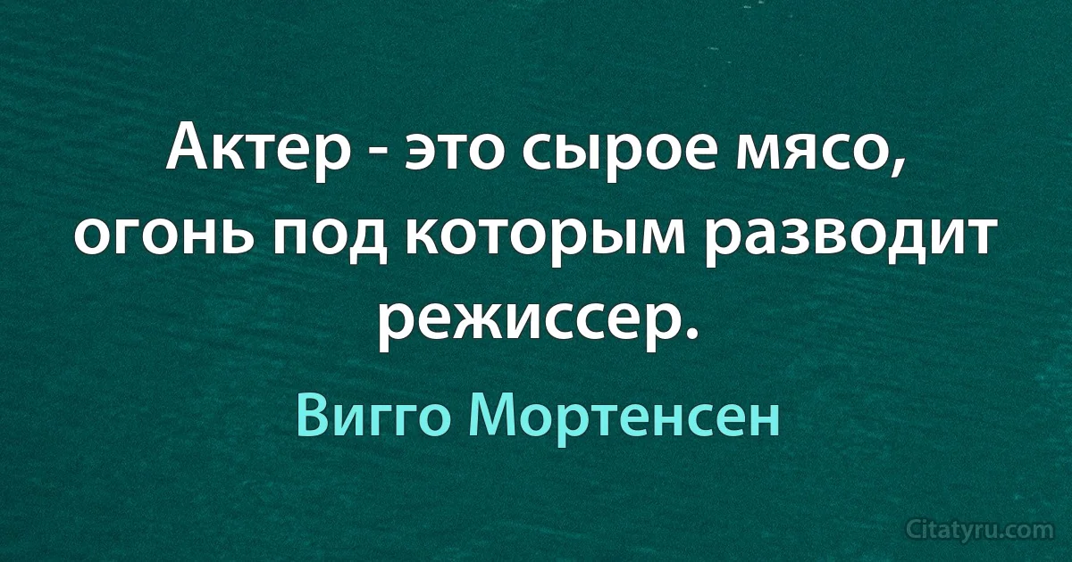 Актер - это сырое мясо, огонь под которым разводит режиссер. (Вигго Мортенсен)