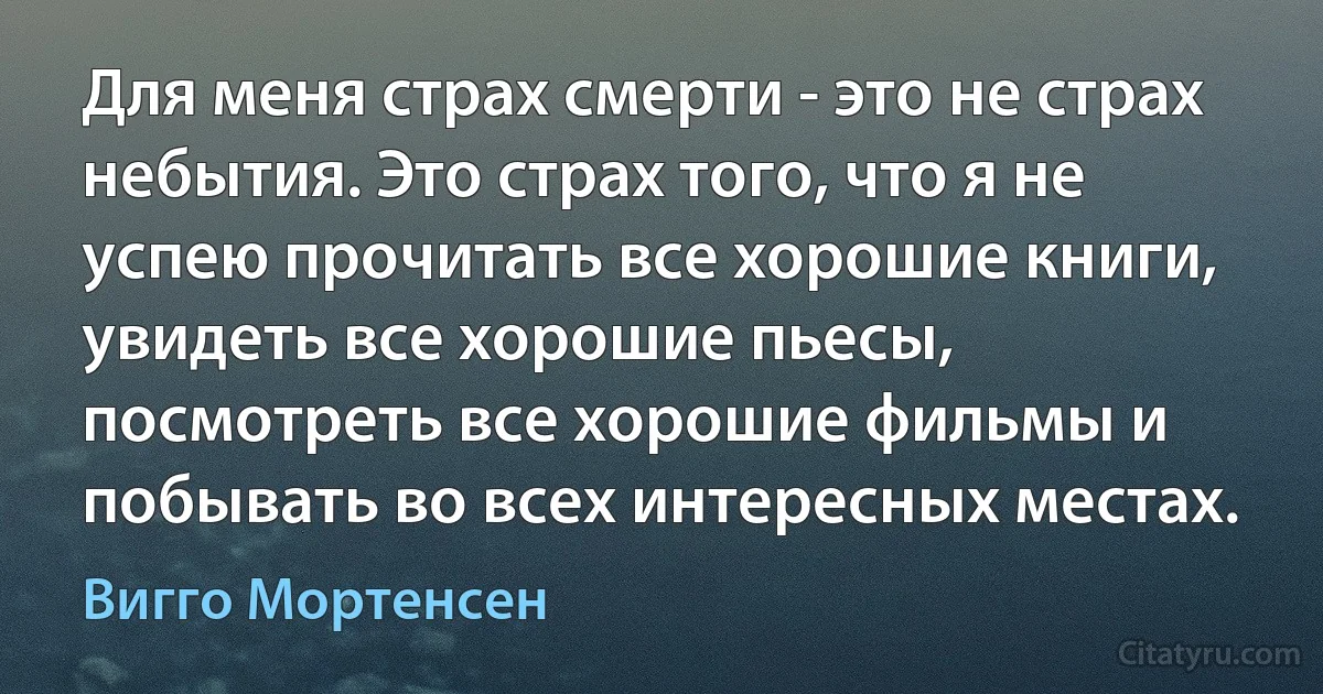 Для меня страх смерти - это не страх небытия. Это страх того, что я не успею прочитать все хорошие книги, увидеть все хорошие пьесы, посмотреть все хорошие фильмы и побывать во всех интересных местах. (Вигго Мортенсен)