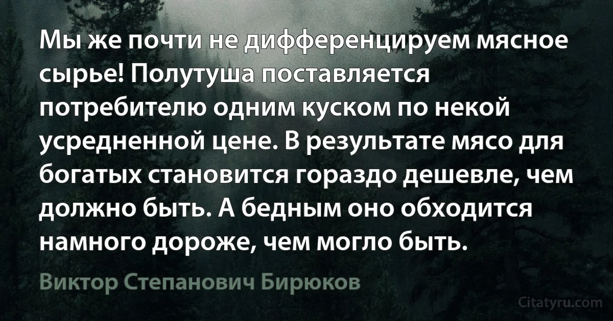 Мы же почти не дифференцируем мясное сырье! Полутуша поставляется потребителю одним куском по некой усредненной цене. В результате мясо для богатых становится гораздо дешевле, чем должно быть. А бедным оно обходится намного дороже, чем могло быть. (Виктор Степанович Бирюков)