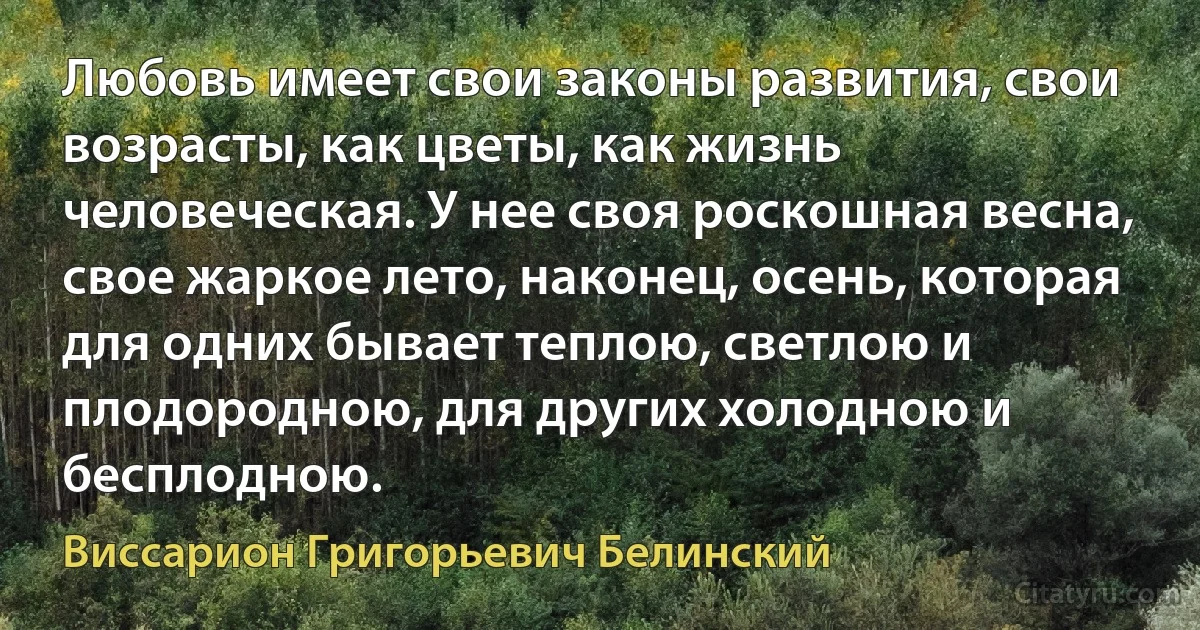 Любовь имеет свои законы развития, свои возрасты, как цветы, как жизнь человеческая. У нее своя роскошная весна, свое жаркое лето, наконец, осень, которая для одних бывает теплою, светлою и плодородною, для других холодною и бесплодною. (Виссарион Григорьевич Белинский)