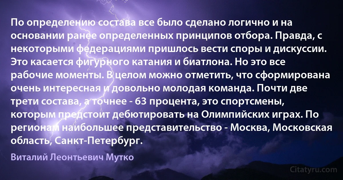 По определению состава все было сделано логично и на основании ранее определенных принципов отбора. Правда, с некоторыми федерациями пришлось вести споры и дискуссии. Это касается фигурного катания и биатлона. Но это все рабочие моменты. В целом можно отметить, что сформирована очень интересная и довольно молодая команда. Почти две трети состава, а точнее - 63 процента, это спортсмены, которым предстоит дебютировать на Олимпийских играх. По регионам наибольшее представительство - Москва, Московская область, Санкт-Петербург. (Виталий Леонтьевич Мутко)