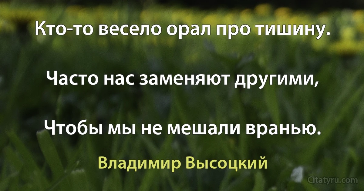 Кто-то весело орал про тишину.

Часто нас заменяют другими,

Чтобы мы не мешали вранью. (Владимир Высоцкий)