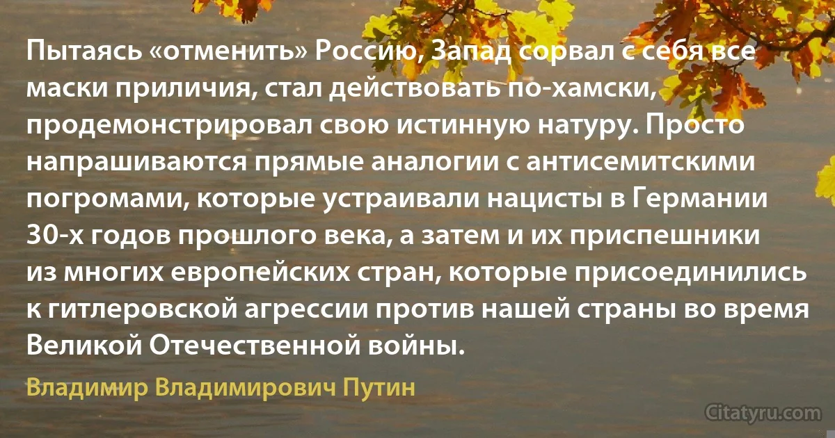 Пытаясь «отменить» Россию, Запад сорвал с себя все маски приличия, стал действовать по-хамски, продемонстрировал свою истинную натуру. Просто напрашиваются прямые аналогии с антисемитскими погромами, которые устраивали нацисты в Германии 30-х годов прошлого века, а затем и их приспешники из многих европейских стран, которые присоединились к гитлеровской агрессии против нашей страны во время Великой Отечественной войны. (Владимир Владимирович Путин)