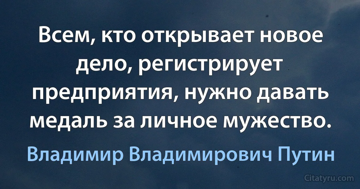 Всем, кто открывает новое дело, регистрирует предприятия, нужно давать медаль за личное мужество. (Владимир Владимирович Путин)