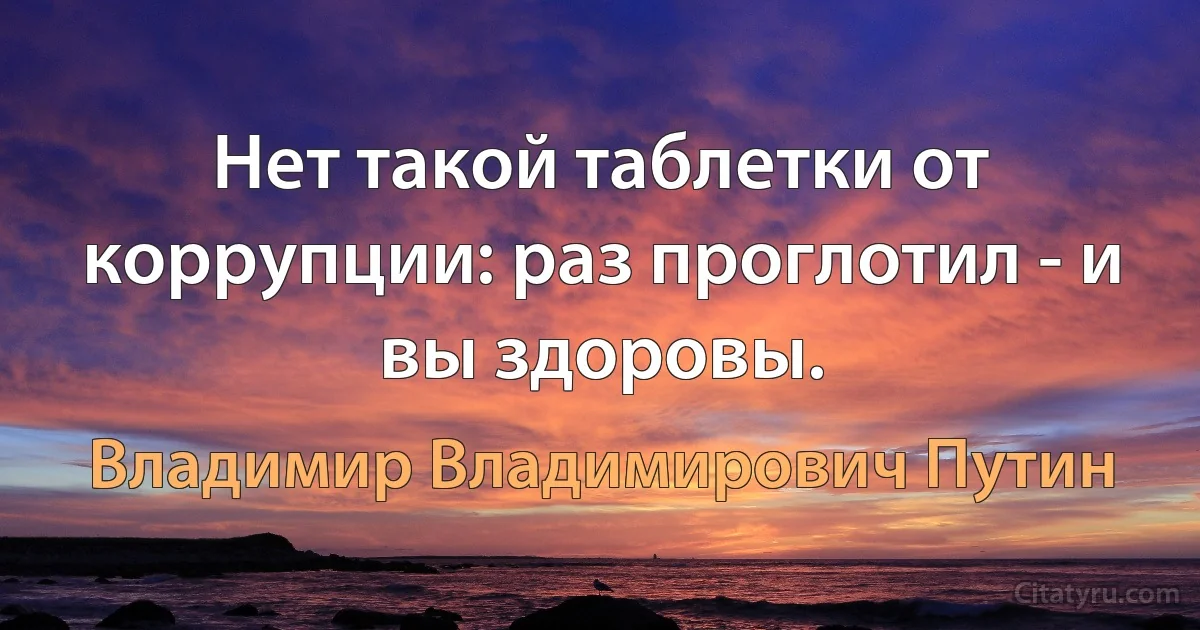 Нет такой таблетки от коррупции: раз проглотил - и вы здоровы. (Владимир Владимирович Путин)