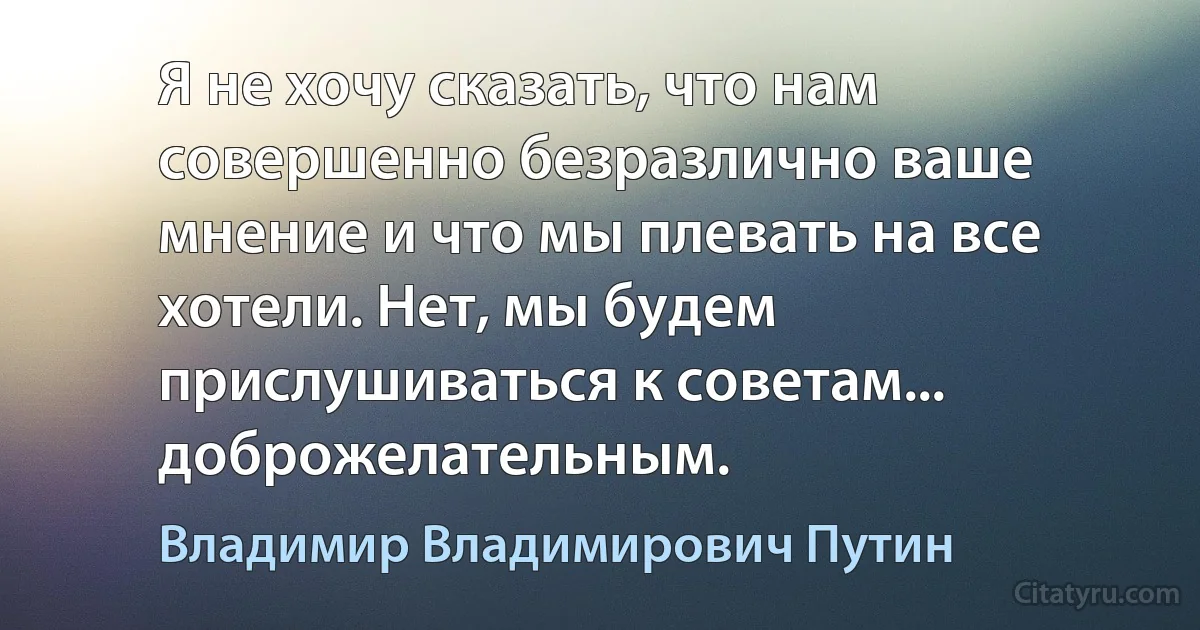 Я не хочу сказать, что нам совершенно безразлично ваше мнение и что мы плевать на все хотели. Нет, мы будем прислушиваться к советам... доброжелательным. (Владимир Владимирович Путин)