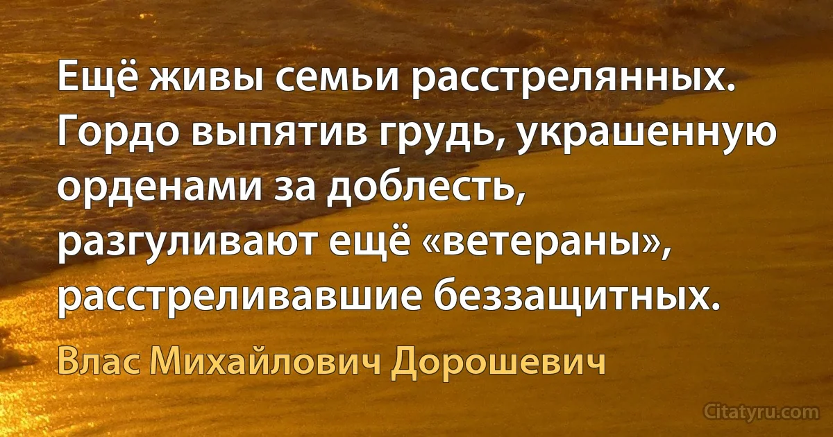 Ещё живы семьи расстрелянных. Гордо выпятив грудь, украшенную орденами за доблесть, разгуливают ещё «ветераны», расстреливавшие беззащитных. (Влас Михайлович Дорошевич)