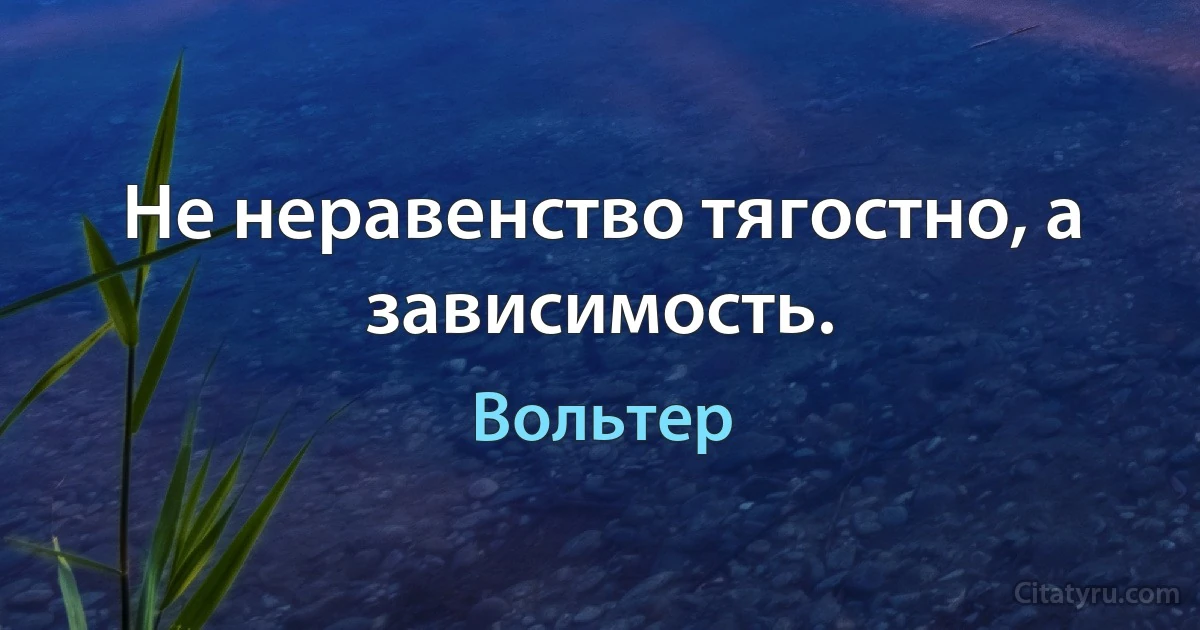 Не неравенство тягостно, а зависимость. (Вольтер)