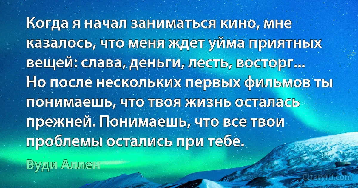 Когда я начал заниматься кино, мне казалось, что меня ждет уйма приятных вещей: слава, деньги, лесть, восторг... Но после нескольких первых фильмов ты понимаешь, что твоя жизнь осталась прежней. Понимаешь, что все твои проблемы остались при тебе. (Вуди Аллен)