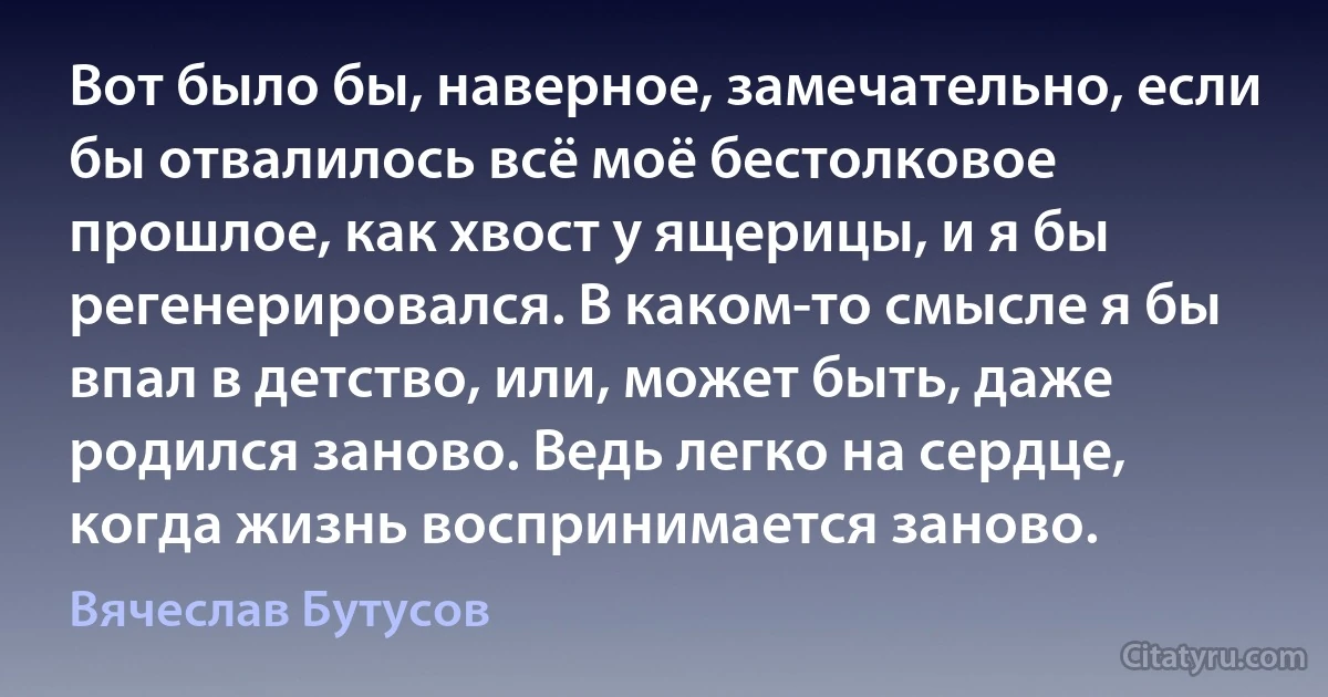 Вот было бы, наверное, замечательно, если бы отвалилось всё моё бестолковое прошлое, как хвост у ящерицы, и я бы регенерировался. В каком-то смысле я бы впал в детство, или, может быть, даже родился заново. Ведь легко на сердце, когда жизнь воспринимается заново. (Вячеслав Бутусов)