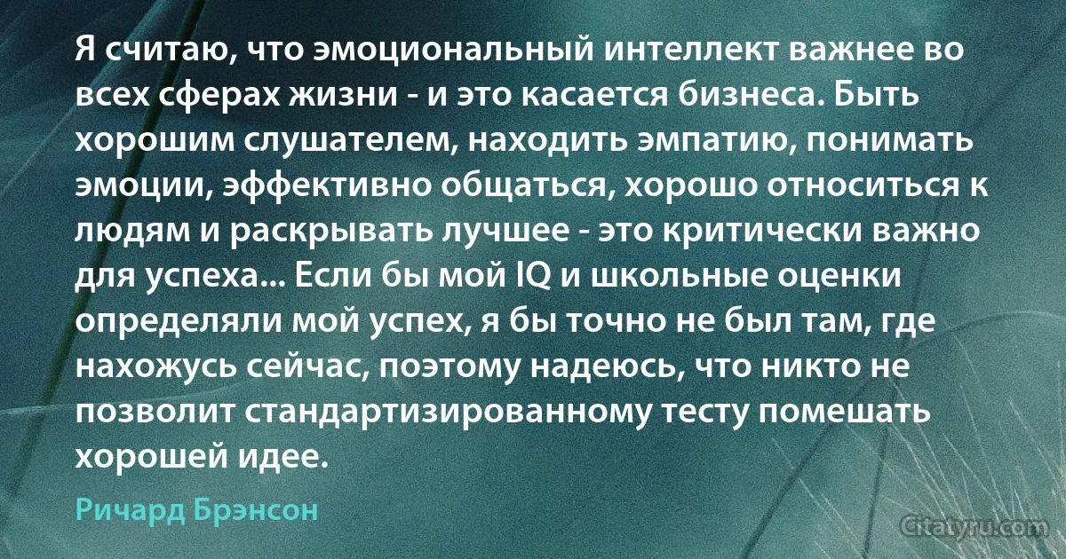Я считаю, что эмоциональный интеллект важнее во всех сферах жизни - и это касается бизнеса. Быть хорошим слушателем, находить эмпатию, понимать эмоции, эффективно общаться, хорошо относиться к людям и раскрывать лучшее - это критически важно для успеха... Если бы мой IQ и школьные оценки определяли мой успех, я бы точно не был там, где нахожусь сейчас, поэтому надеюсь, что никто не позволит стандартизированному тесту помешать хорошей идее. (Ричард Брэнсон)