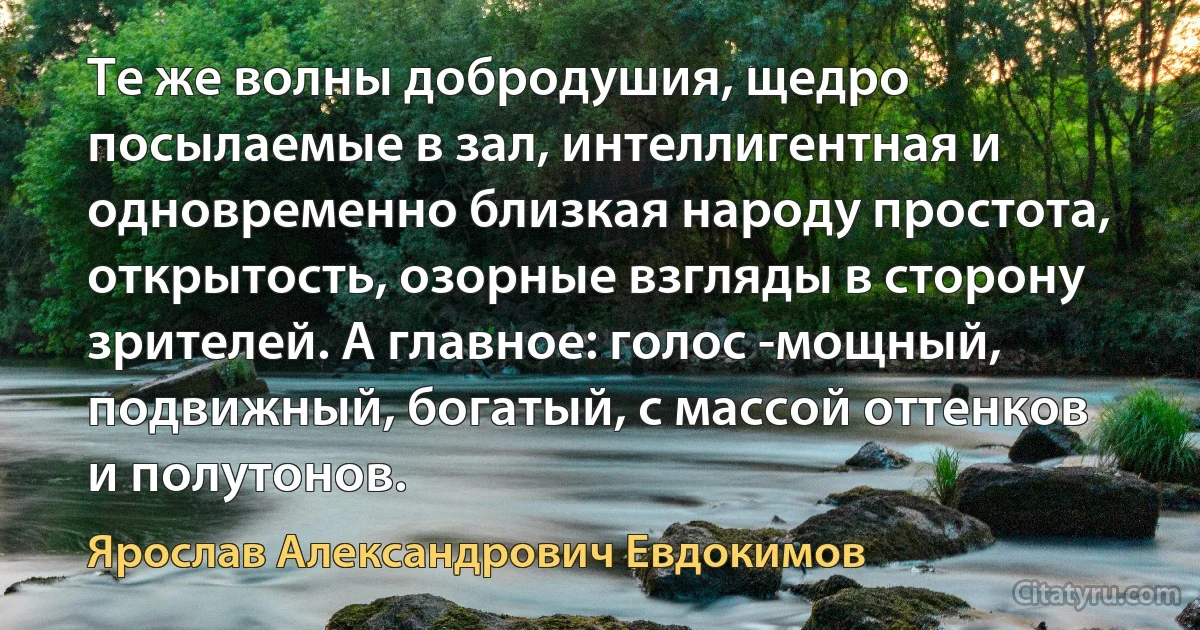 Те же волны добродушия, щедро посылаемые в зал, интеллигентная и одновременно близкая народу простота, открытость, озорные взгляды в сторону зрителей. А главное: голос -мощный, подвижный, богатый, с массой оттенков и полутонов. (Ярослав Александрович Евдокимов)