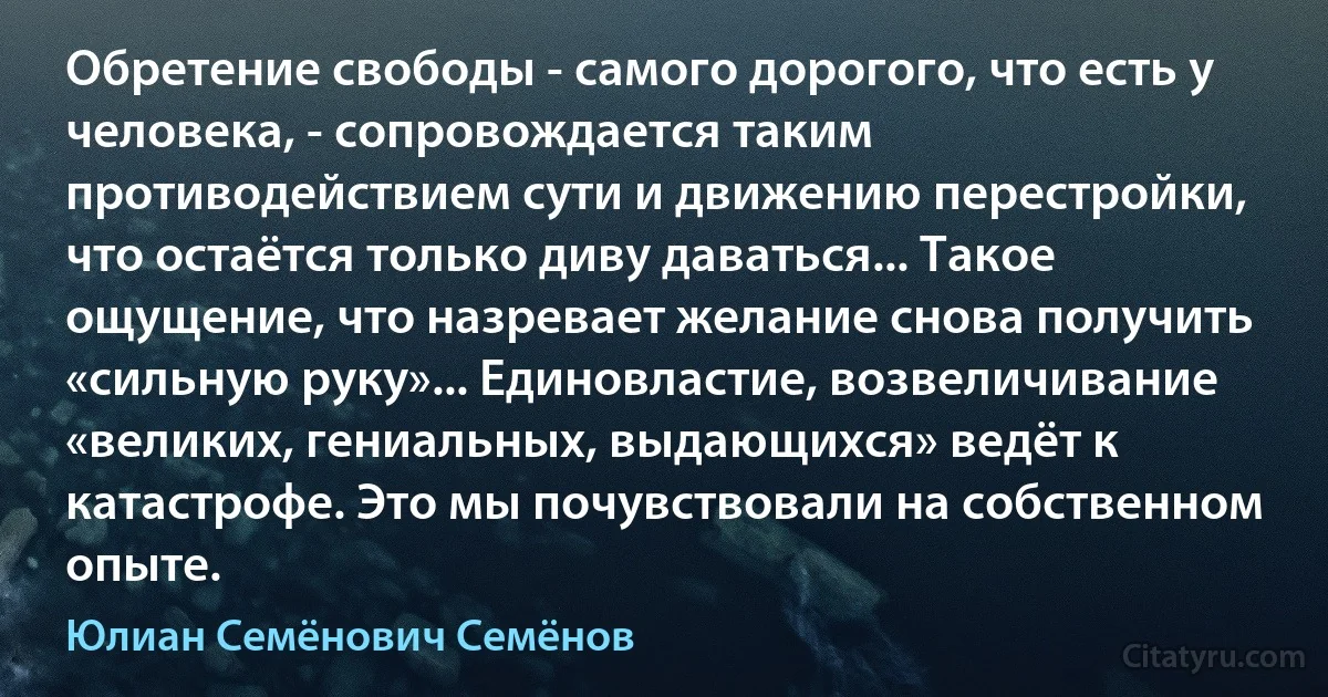 Обретение свободы - самого дорогого, что есть у человека, - сопровождается таким противодействием сути и движению перестройки, что остаётся только диву даваться... Такое ощущение, что назревает желание снова получить «сильную руку»... Единовластие, возвеличивание «великих, гениальных, выдающихся» ведёт к катастрофе. Это мы почувствовали на собственном опыте. (Юлиан Семёнович Семёнов)