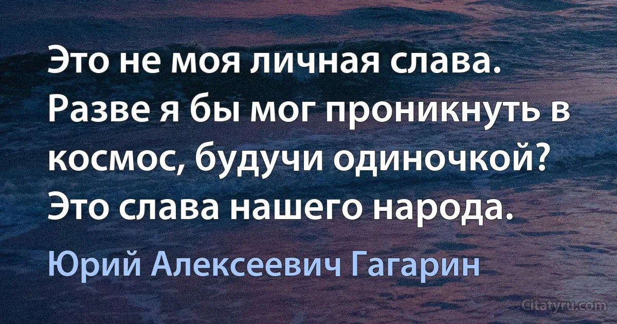 Это не моя личная слава. Разве я бы мог проникнуть в космос, будучи одиночкой? Это слава нашего народа. (Юрий Алексеевич Гагарин)