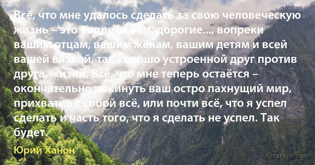 Всё, что мне удалось сделать за свою человеческую жизнь – это вопреки вам, дорогие..., вопреки вашим отцам, вашим жёнам, вашим детям и всей вашей вязкой, так хорошо устроенной друг против друга, жизни. Всё, что мне теперь остаётся – окончательно покинуть ваш остро пахнущий мир, прихватив с собой всё, или почти всё, что я успел сделать и часть того, что я сделать не успел. Так будет. (Юрий Ханон)