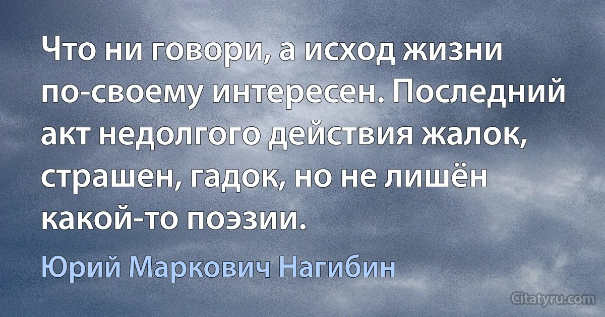 Что ни говори, а исход жизни по-своему интересен. Последний акт недолгого действия жалок, страшен, гадок, но не лишён какой-то поэзии. (Юрий Маркович Нагибин)