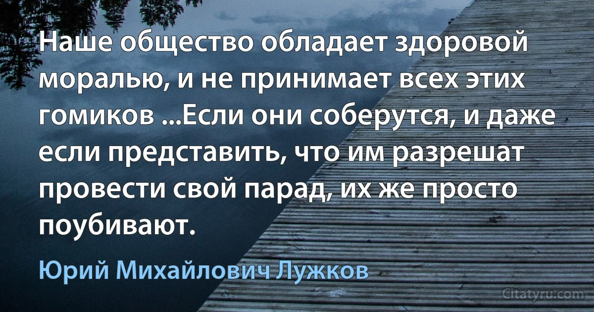 Наше общество обладает здоровой моралью, и не принимает всех этих гомиков ...Если они соберутся, и даже если представить, что им разрешат провести свой парад, их же просто поубивают. (Юрий Михайлович Лужков)